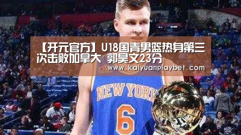 【开元官方】U18国青男篮热身第三次击败加拿大 郭昊文23分(图3) 开元官方